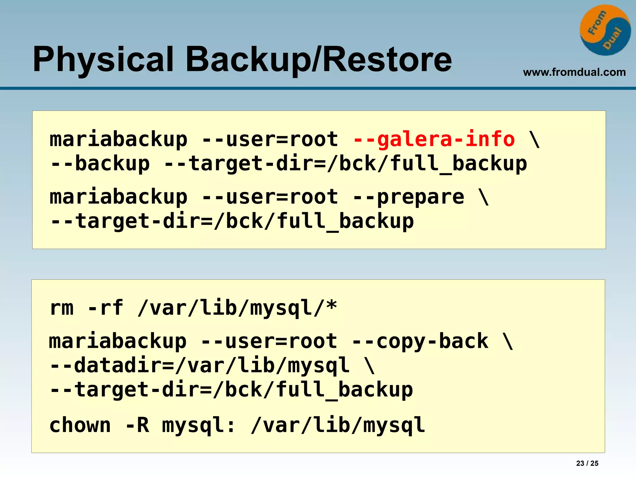 www.fromdual.com
23 / 25
Physical Backup/Restore
mariabackup --user=root --galera-info 
--backup --target-dir=/bck/full_backup
mariabackup --user=root --prepare 
--target-dir=/bck/full_backup
rm -rf /var/lib/mysql/*
mariabackup --user=root --copy-back 
--datadir=/var/lib/mysql 
--target-dir=/bck/full_backup
chown -R mysql: /var/lib/mysql
 
