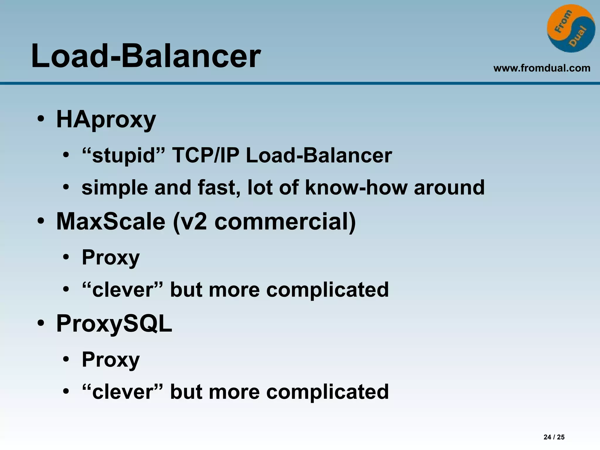 www.fromdual.com
24 / 25
Load-Balancer
●
HAproxy
●
“stupid” TCP/IP Load-Balancer
●
simple and fast, lot of know-how around
●
MaxScale (v2 commercial)
●
Proxy
●
“clever” but more complicated
●
ProxySQL
●
Proxy
●
“clever” but more complicated
 