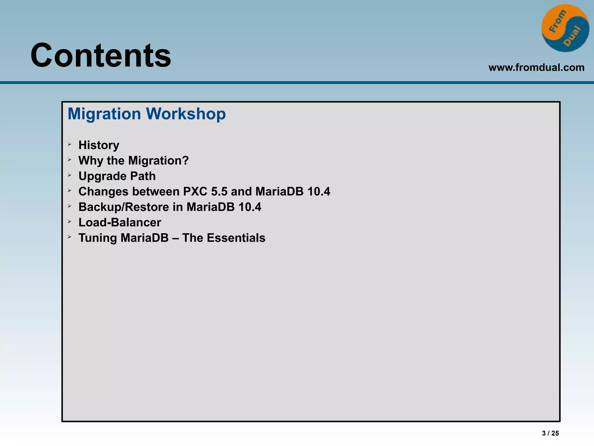 www.fromdual.com
3 / 25
Contents
Migration Workshop
➢
History
➢
Why the Migration?
➢
Upgrade Path
➢
Changes between PXC 5.5 and MariaDB 10.4
➢
Backup/Restore in MariaDB 10.4
➢
Load-Balancer
➢
Tuning MariaDB – The Essentials
 