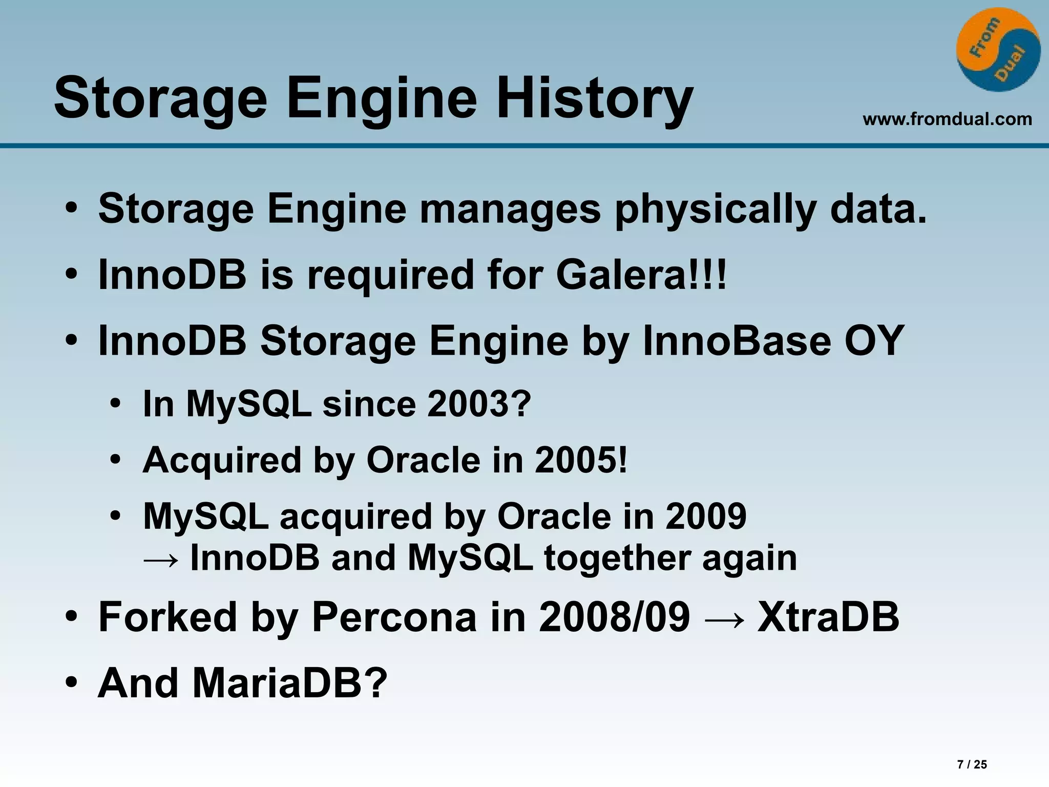 www.fromdual.com
7 / 25
Storage Engine History
●
Storage Engine manages physically data.
●
InnoDB is required for Galera!!!
●
InnoDB Storage Engine by InnoBase OY
●
In MySQL since 2003?
●
Acquired by Oracle in 2005!
●
MySQL acquired by Oracle in 2009
→ InnoDB and MySQL together again
●
Forked by Percona in 2008/09 → XtraDB
●
And MariaDB?
 