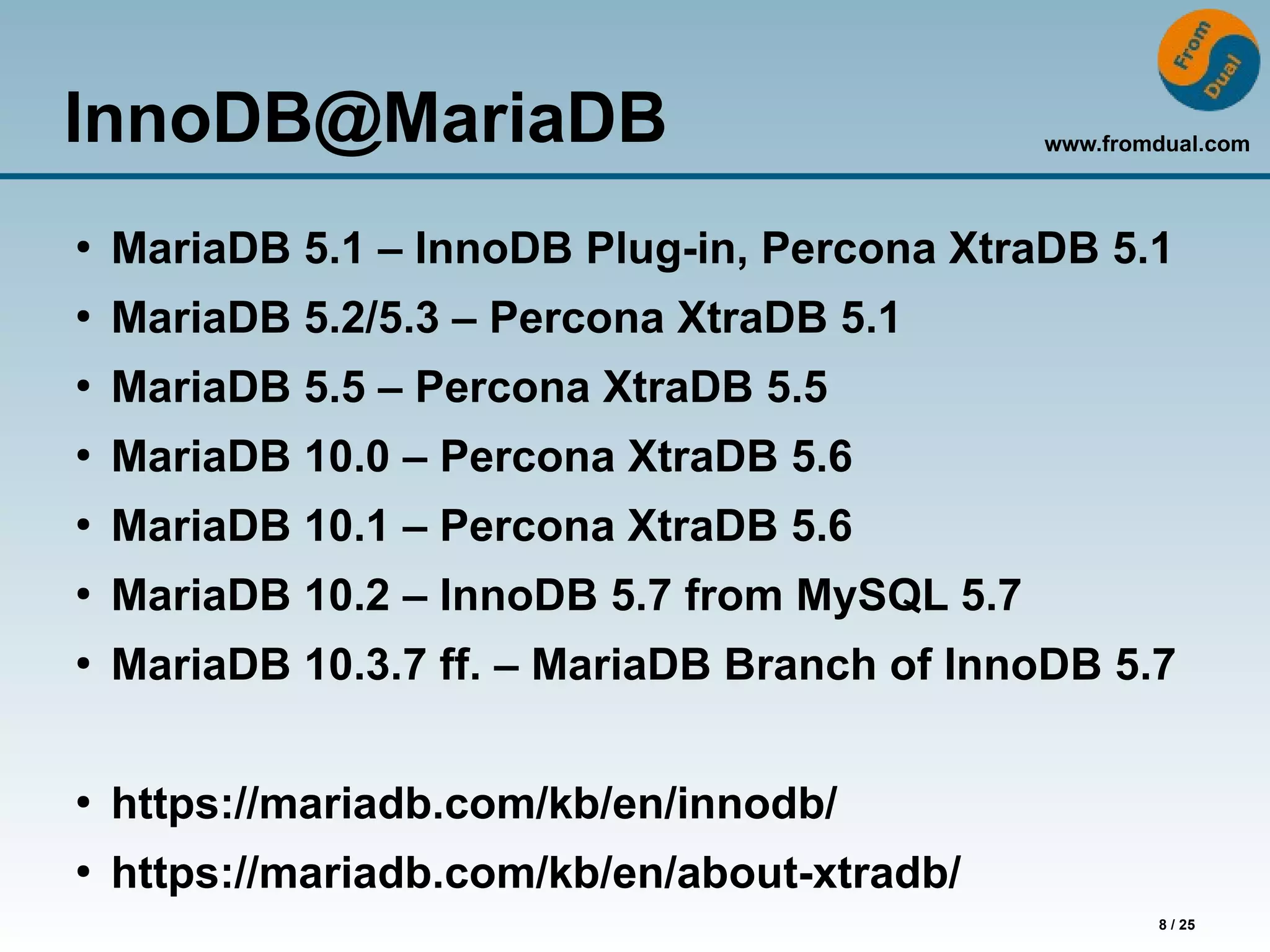 www.fromdual.com
8 / 25
InnoDB@MariaDB
●
MariaDB 5.1 – InnoDB Plug-in, Percona XtraDB 5.1
●
MariaDB 5.2/5.3 – Percona XtraDB 5.1
●
MariaDB 5.5 – Percona XtraDB 5.5
●
MariaDB 10.0 – Percona XtraDB 5.6
●
MariaDB 10.1 – Percona XtraDB 5.6
●
MariaDB 10.2 – InnoDB 5.7 from MySQL 5.7
●
MariaDB 10.3.7 ff. – MariaDB Branch of InnoDB 5.7
●
https://mariadb.com/kb/en/innodb/
●
https://mariadb.com/kb/en/about-xtradb/
 