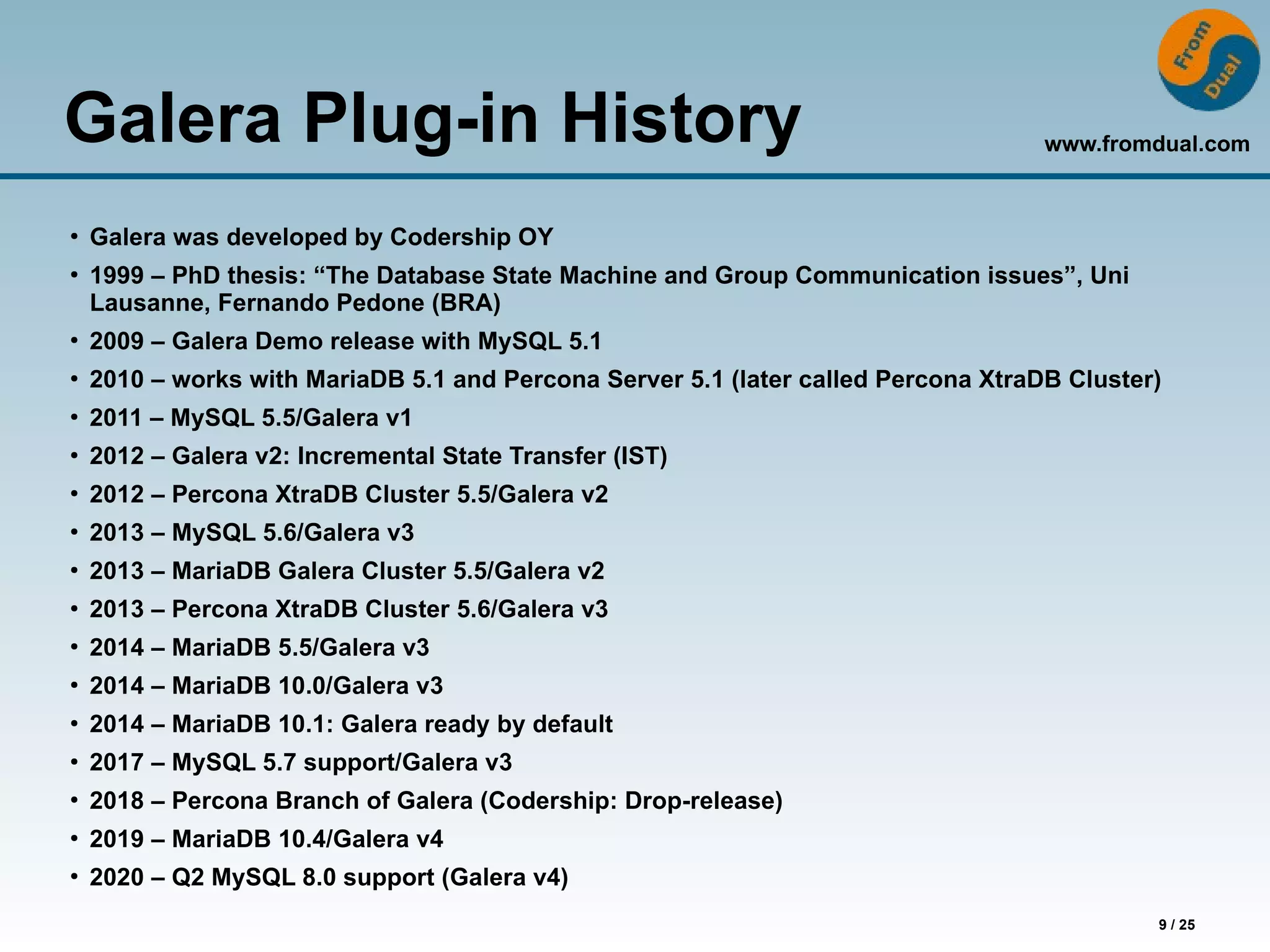 www.fromdual.com
9 / 25
Galera Plug-in History
●
Galera was developed by Codership OY
●
1999 – PhD thesis: “The Database State Machine and Group Communication issues”, Uni
Lausanne, Fernando Pedone (BRA)
●
2009 – Galera Demo release with MySQL 5.1
●
2010 – works with MariaDB 5.1 and Percona Server 5.1 (later called Percona XtraDB Cluster)
●
2011 – MySQL 5.5/Galera v1
●
2012 – Galera v2: Incremental State Transfer (IST)
●
2012 – Percona XtraDB Cluster 5.5/Galera v2
●
2013 – MySQL 5.6/Galera v3
●
2013 – MariaDB Galera Cluster 5.5/Galera v2
●
2013 – Percona XtraDB Cluster 5.6/Galera v3
●
2014 – MariaDB 5.5/Galera v3
●
2014 – MariaDB 10.0/Galera v3
●
2014 – MariaDB 10.1: Galera ready by default
●
2017 – MySQL 5.7 support/Galera v3
●
2018 – Percona Branch of Galera (Codership: Drop-release)
●
2019 – MariaDB 10.4/Galera v4
●
2020 – Q2 MySQL 8.0 support (Galera v4)
 