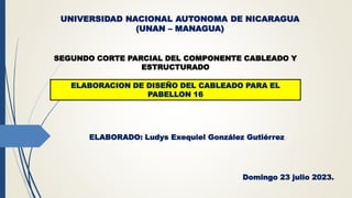 UNIVERSIDAD NACIONAL AUTONOMA DE NICARAGUA
(UNAN – MANAGUA)
SEGUNDO CORTE PARCIAL DEL COMPONENTE CABLEADO Y
ESTRUCTURADO
ELABORACION DE DISEÑO DEL CABLEADO PARA EL
PABELLON 16
ELABORADO: Ludys Exequiel González Gutiérrez
Domingo 23 julio 2023.
 