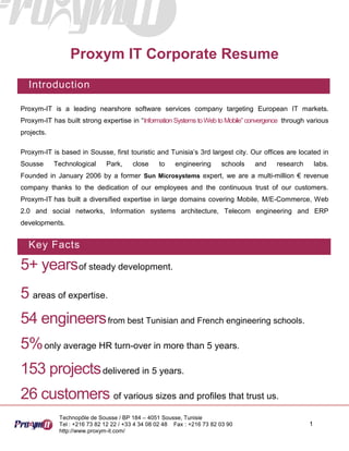 Proxym IT Corporate Resume
  Introduction

Proxym-IT is a leading nearshore software services company targeting European IT markets.
Proxym-IT has built strong expertise in “Information Systems to Web to Mobile” convergence through various
projects.

Proxym-IT is based in Sousse, first touristic and Tunisia’s 3rd largest city. Our offices are located in
Sousse      Technological     Park,     close     to    engineering      schools   and   research       labs.
Founded in January 2006 by a former Sun Microsystems expert, we are a multi-million € revenue
company thanks to the dedication of our employees and the continuous trust of our customers.
Proxym-IT has built a diversified expertise in large domains covering Mobile, M/E-Commerce, Web
2.0 and social networks, Information systems architecture, Telecom engineering and ERP
developments.


  Key Facts

5+ yearsof steady development.
5 areas of expertise.
54 engineers from best Tunisian and French engineering schools.
5% only average HR turn-over in more than 5 years.
153 projects delivered in 5 years.
26 customers of various sizes and profiles that trust us.
             Technopôle de Sousse / BP 184 – 4051 Sousse, Tunisie
             Tel : +216 73 82 12 22 / +33 4 34 08 02 48 Fax : +216 73 82 03 90                      1
             http://www.proxym-it.com/
 