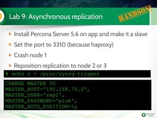 Lab 9: Asynchronous replication Handson!
Install Percona Server 5.6 on app and make it a slave
Set the port to 3310 (because haproxy)
Crash node 1
Reposition replication to node 2 or 3
CHANGE MASTER TO
MASTER_HOST='192.168.70.2',
MASTER_USER='repl',
MASTER_PASSWORD='pluk',
MASTER_AUTO_POSITION=1;
# echo c > /proc/sysrq­trigger
 