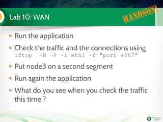Lab 10: WAN Handson!
Run the application
Check the traffic and the connections using
iftop  ­N ­P ­i eth1 ­f "port 4567"
Put node3 on a second segment
Run again the application
What do you see when you check the traffic
this time ?
 