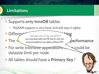 Limitations
Supports only InnoDB tables
– MyISAM support is very basic and will stay in alpha.
Different locking: optimistic locking
The weakest node limits the write performance
For write intensive applications there could be
datasize limit per node
All tables should have a Primary Key !
wsrep_certify_nonPK=1
can now deal with non PK, but it's still not
recommended to use tables without PK !
 