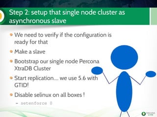 Step 2: setup that single node cluster as
asynchronous slave
We need to verify if the configuration is
ready for that
Make a slave
Bootstrap our single node Percona
XtraDB Cluster
Start replication.... we use 5.6 with
GTID!
Disable selinux on all boxes !
– setenforce 0
 