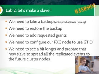 Lab 2: let's make a slave ! Handson!
We need to take a backup (while production is running)
We need to restore the backup
We need to add requested grants
We need to configure our PXC node to use GTID
We need to see a bit longer and prepare that
new slave to spread all the replicated events to
the future cluster nodes
 