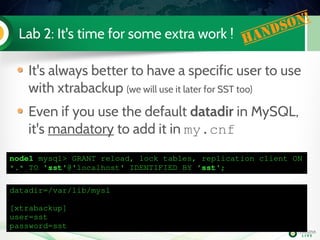 Lab 2: It's time for some extra work ! Handson!
It's always better to have a specific user to use
with xtrabackup (we will use it later for SST too)
Even if you use the default datadir in MySQL,
it's mandatory to add it in my.cnf
node1 mysql> GRANT reload, lock tables, replication client ON 
*.* TO 'sst'@'localhost' IDENTIFIED BY 'sst'; 
datadir=/var/lib/mysl
[xtrabackup]
user=sst
password=sst
 