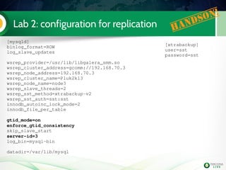 Lab 2: configuration for replication Handson!
[mysqld]
binlog_format=ROW
log_slave_updates
wsrep_provider=/usr/lib/libgalera_smm.so 
wsrep_cluster_address=gcomm://192.168.70.3
wsrep_node_address=192.168.70.3
wsrep_cluster_name=Pluk2k13
wsrep_node_name=node3
wsrep_slave_threads=2
wsrep_sst_method=xtrabackup­v2
wsrep_sst_auth=sst:sst
innodb_autoinc_lock_mode=2
innodb_file_per_table
gtid_mode=on
enforce_gtid_consistency
skip_slave_start
server­id=3
log_bin=mysql­bin
datadir=/var/lib/mysql
[xtrabackup]
user=sst
password=sst
 