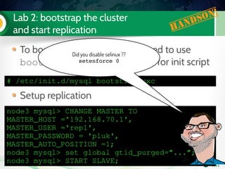 Lab 2: bootstrap the cluster
and start replication Handson!
# /etc/init.d/mysql bootstrap­pxc
To bootstrap the cluster, you need to use
bootstrap­pxc as command for init script
Setup replication
node3 mysql> CHANGE MASTER TO 
MASTER_HOST ='192.168.70.1',
MASTER_USER ='repl',
MASTER_PASSWORD = 'pluk',
MASTER_AUTO_POSITION =1;
node3 mysql> set global gtid_purged="...";
node3 mysql> START SLAVE;
Did you disable selinux ??
setenforce 0
 