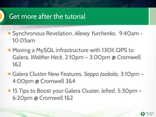 Get more after the tutorial
Synchronous Revelation, Alexey Yurchenko, 9:40am -
10:05am
Moving a MySQL infrastructure with 130K QPS to
Galera, Walther Heck, 2:10pm – 3.00pm @ Cromwell
1&2
Galera Cluster New Features, Seppo Jaakola, 3:10pm –
4:00pm @ Cromwell 3&4
15 Tips to Boost your Galera Cluster, lefred, 5:30pm –
6:20pm @ Cromwell 1&2
 