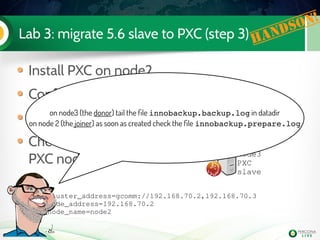 Lab 3: migrate 5.6 slave to PXC (step 3)
Install PXC on node2
Configure it
Start it (don't bootstrap it !)
Check the mysql logs on both
PXC nodes
node2
PXC
node3
PXC
slave
Handson!
wsrep_cluster_address=gcomm://192.168.70.2,192.168.70.3
wsrep_node_address=192.168.70.2
wsrep_node_name=node2
[...]
on node3 (the donor) tail the file innobackup.backup.log in datadir
on node 2 (the joiner) as soon as created check the file innobackup.prepare.log
 