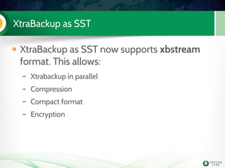 XtraBackup as SST
XtraBackup as SST now supports xbstream
format. This allows:
– Xtrabackup in parallel
– Compression
– Compact format
– Encryption
 