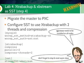 Lab 4: Xtrabackup & xbstream
as SST (step 4)
Migrate the master to PXC
Configure SST to use Xtrabackup with 2
threads and compression
[mysqld]
wsrep_sst_method=xtrabackup­v2
wsrep_sst_auth=sst:sst
[xtrabackup]
compress
parallel=2
compress­threads=2
[sst]
streamfmt=xbstream
Handson!
qpress needs to be
installed on all nodes
don't forget to stop & reset async slave
 