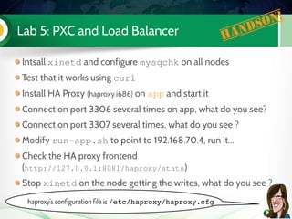 Lab 5: PXC and Load Balancer Handson!
Intsall xinetd and configure mysqchk on all nodes
Test that it works using curl
Install HA Proxy (haproxy.i686) on app and start it
Connect on port 3306 several times on app, what do you see?
Connect on port 3307 several times, what do you see ?
Modify run­app.sh to point to 192.168.70.4, run it...
Check the HA proxy frontend
(http://127.0.0.1:8081/haproxy/stats)
Stop xinetd on the node getting the writes, what do you see ?
haproxy's configuration file is /etc/haproxy/haproxy.cfg
 