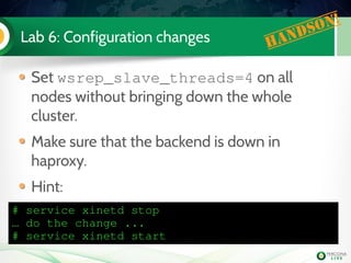 Lab 6: Configuration changes Handson!
Set wsrep_slave_threads=4 on all
nodes without bringing down the whole
cluster.
Make sure that the backend is down in
haproxy.
Hint:
# service xinetd stop
… do the change ...
# service xinetd start
 