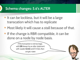 Schema changes: 5.6's ALTER
It can be lockless, but it will be a large
transcation which has to replicate
Most likely it will cause a stall because of that.
If the change is RBR compatible, it can be
done on a node by node basis.
if the transaction is not too large,
with 5.6 always try an alter statement
with lock=NONE and if it fails, then
use pt­osc
 