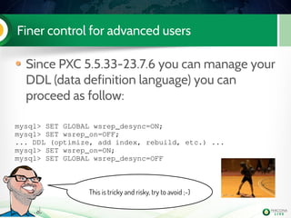 Finer control for advanced users
Since PXC 5.5.33-23.7.6 you can manage your
DDL (data definition language) you can
proceed as follow:
mysql> SET GLOBAL wsrep_desync=ON;
mysql> SET wsrep_on=OFF;
... DDL (optimize, add index, rebuild, etc.) ...
mysql> SET wsrep_on=ON;
mysql> SET GLOBAL wsrep_desync=OFF
This is tricky and risky, try to avoid ;-)
 