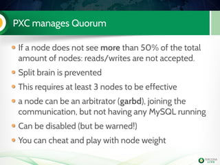 PXC manages Quorum
If a node does not see more than 50% of the total
amount of nodes: reads/writes are not accepted.
Split brain is prevented
This requires at least 3 nodes to be effective
a node can be an arbitrator (garbd), joining the
communication, but not having any MySQL running
Can be disabled (but be warned!)
You can cheat and play with node weight
 