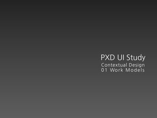 PXD UI Study
Contextual Design
0 1 Wo r k M o d e l s
 