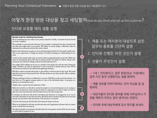 Planning Your Contextual Interviews   어떻게 현장 방문 대상을 찾고 세팅할까? 3/3




    어떻게 현장 방문 대상을 찾고 세팅할까How do you fined and set up the customer?
    인터뷰 요청할 때의 샘플 설명


                                                     1. 제품 또는 여러분이 대상으로 삼은
                                                        업무의 종류를 간단히 설명
                                                     2. 인터뷰 진행은 어떤 것인지 설명
                                                 1

                                                     3. 선물이 무엇인지 설명


                                                      •1대 1 인터뷰이고, 업무 현장(또는 가정)에서
                                                      업무 시간 동안 진행된다는 점을 밝혀라.

                                                      •제품 정보를 이야기하려는 것이 아님을 잘 설
                                                      명하라.

                                                 2    •대상자들이 인터뷰 준비를 위해 사무실이나 가
                                                      정을 깨끗이 치우는 일이 생겨서는 안된다.

                                                      •인터뷰 후에 대상자에게 감사 편지를 보내라.
                                                 3
 