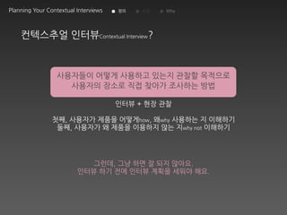Planning Your Contextual Interviews   정의   시점   Why




    컨텍스추얼 인터뷰Contextual Interview?


                 사용자들이 어떻게 사용하고 있는지 관찰할 목적으로
                   사용자의 장소로 직접 찾아가 조사하는 방법

                                      인터뷰 + 현장 관찰

                첫째, 사용자가 제품을 어떻게how, 왜why 사용하는 지 이해하기
                 둘째, 사용자가 왜 제품을 이용하지 않는 지why not 이해하기




                           그런데, 그냥 하면 잘 되지 않아요.
                         인터뷰 하기 전에 인터뷰 계획을 세워야 해요.
 
