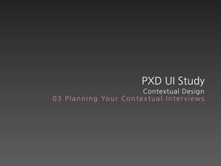 PXD UI Study
                                    Contextual Design
0 3 P l a n n i n g Yo u r C o n t e x t u a l I n t e r v i e w s
 