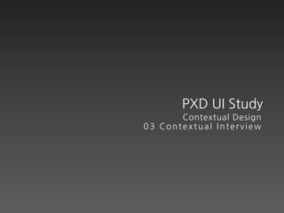 PXD UI Study
       Contextual Design
03 Contextual Interview
 
