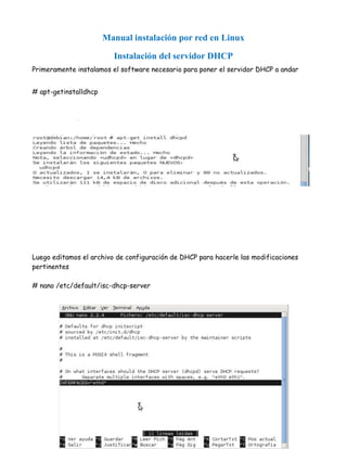 Manual instalación por red en Linux

                         Instalación del servidor DHCP
Primeramente instalamos el software necesario para poner el servidor DHCP a andar


# apt-getinstalldhcp




Luego editamos el archivo de configuración de DHCP para hacerle las modificaciones
pertinentes

# nano /etc/default/isc-dhcp-server
 