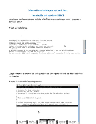 Manual instalación por red en Linux

                         Instalación del servidor DHCP
Lo primero que haremos sera instalar el software necesario para poner a correr el
servidor DHCP


# apt-getinstalldhcp




Luego editamos el archivo de configuración de DHCP para hacerle las modificaciones
pertinentes

# nano /etc/default/isc-dhcp-server
 