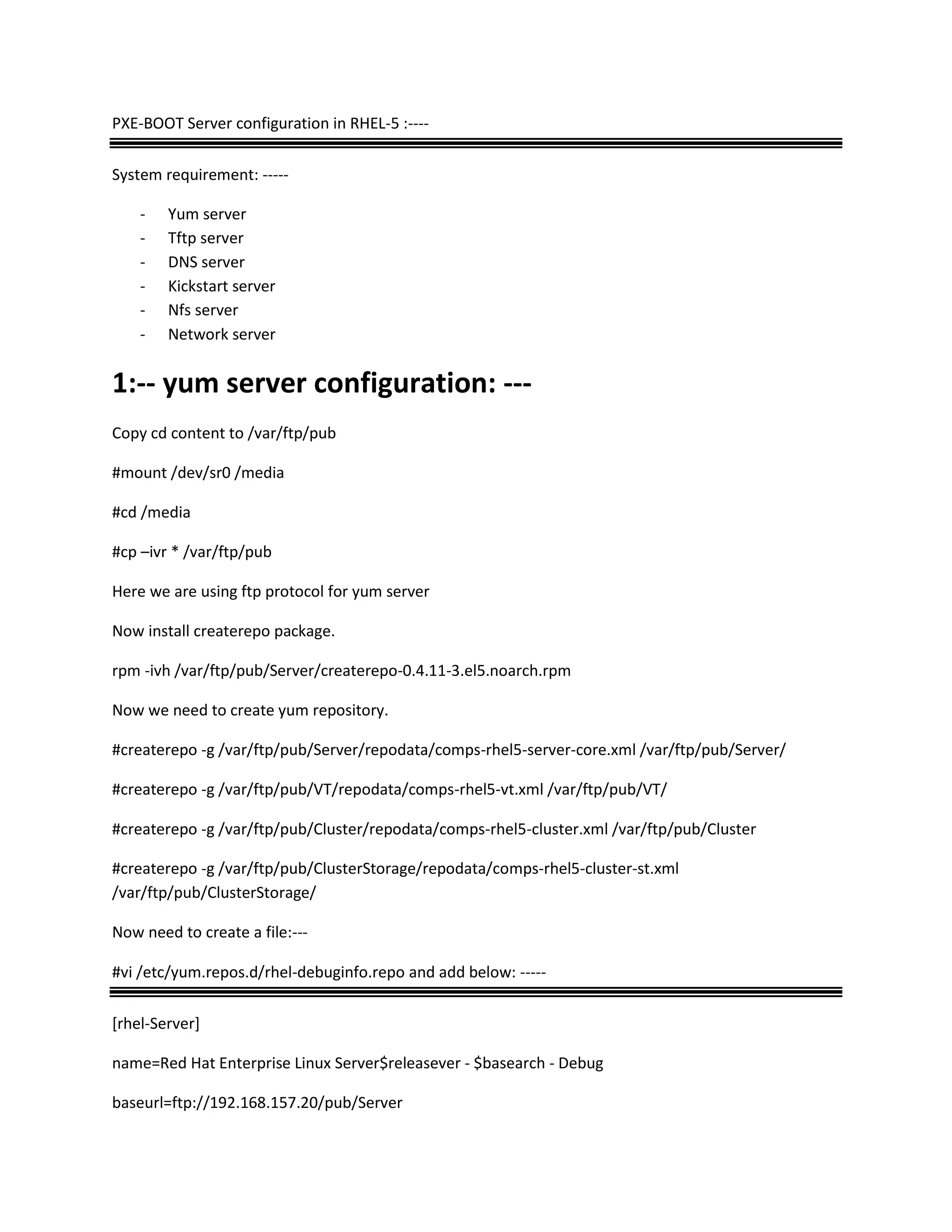 PXE-BOOT Server configuration in RHEL-5 :----
System requirement: -----
- Yum server
- Tftp server
- DNS server
- Kickstart server
- Nfs server
- Network server
1:-- yum server configuration: ---
Copy cd content to /var/ftp/pub
#mount /dev/sr0 /media
#cd /media
#cp –ivr * /var/ftp/pub
Here we are using ftp protocol for yum server
Now install createrepo package.
rpm -ivh /var/ftp/pub/Server/createrepo-0.4.11-3.el5.noarch.rpm
Now we need to create yum repository.
#createrepo -g /var/ftp/pub/Server/repodata/comps-rhel5-server-core.xml /var/ftp/pub/Server/
#createrepo -g /var/ftp/pub/VT/repodata/comps-rhel5-vt.xml /var/ftp/pub/VT/
#createrepo -g /var/ftp/pub/Cluster/repodata/comps-rhel5-cluster.xml /var/ftp/pub/Cluster
#createrepo -g /var/ftp/pub/ClusterStorage/repodata/comps-rhel5-cluster-st.xml
/var/ftp/pub/ClusterStorage/
Now need to create a file:---
#vi /etc/yum.repos.d/rhel-debuginfo.repo and add below: -----
[rhel-Server]
name=Red Hat Enterprise Linux Server$releasever - $basearch - Debug
baseurl=ftp://192.168.157.20/pub/Server
 