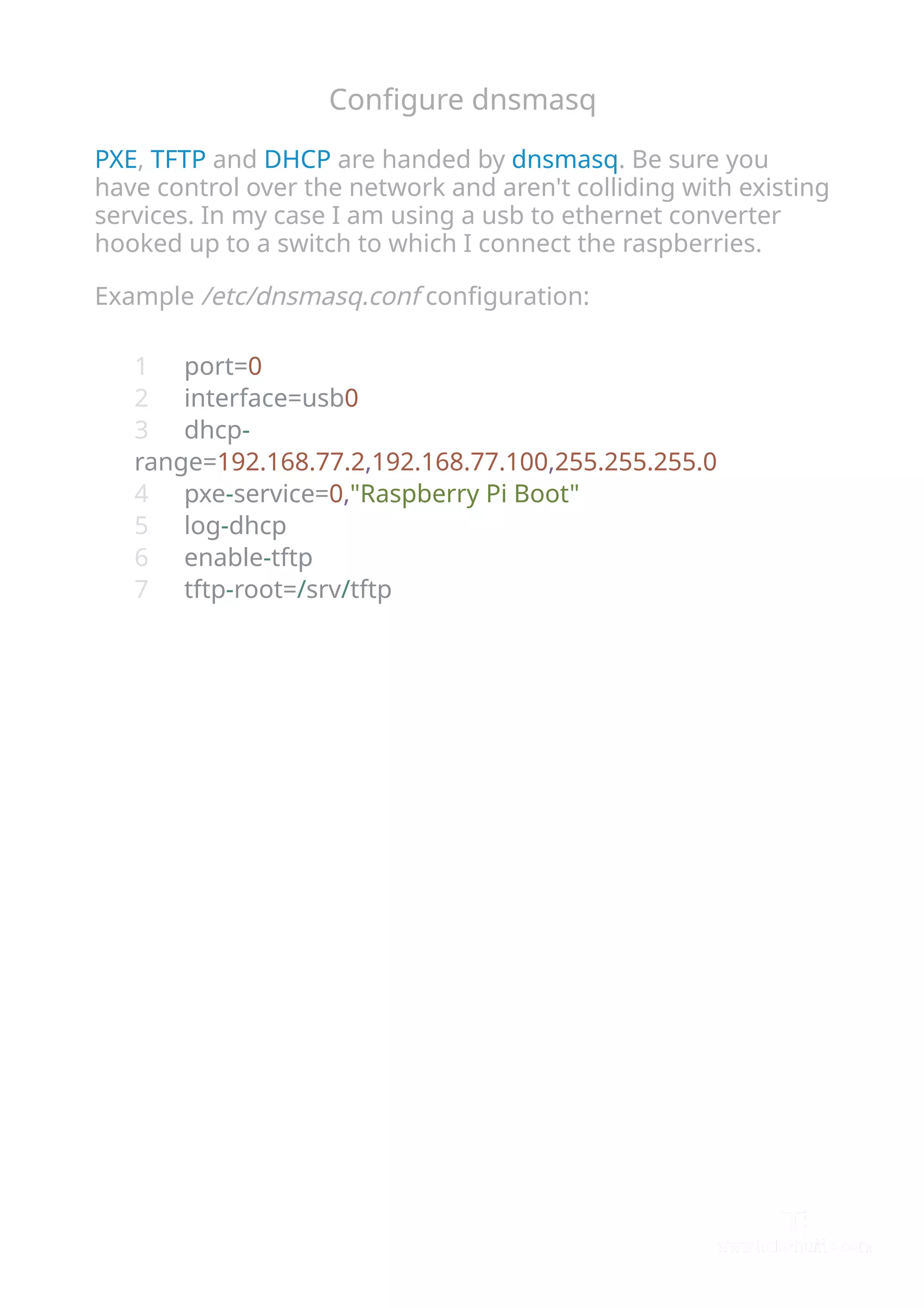 Conﬁgure dnsmasq
PXE, TFTP and DHCP are handed by dnsmasq. Be sure you
have control over the network and aren't colliding with existing
services. In my case I am using a usb to ethernet converter
hooked up to a switch to which I connect the raspberries.
Example /etc/dnsmasq.conf conﬁguration:
port=0
interface=usb0
dhcp-
range=192.168.77.2,192.168.77.100,255.255.255.0
pxe-service=0,"Raspberry Pi Boot"
log-dhcp
enable-tftp
tftp-root=/srv/tftp
1
2
3
4
5
6
7
 