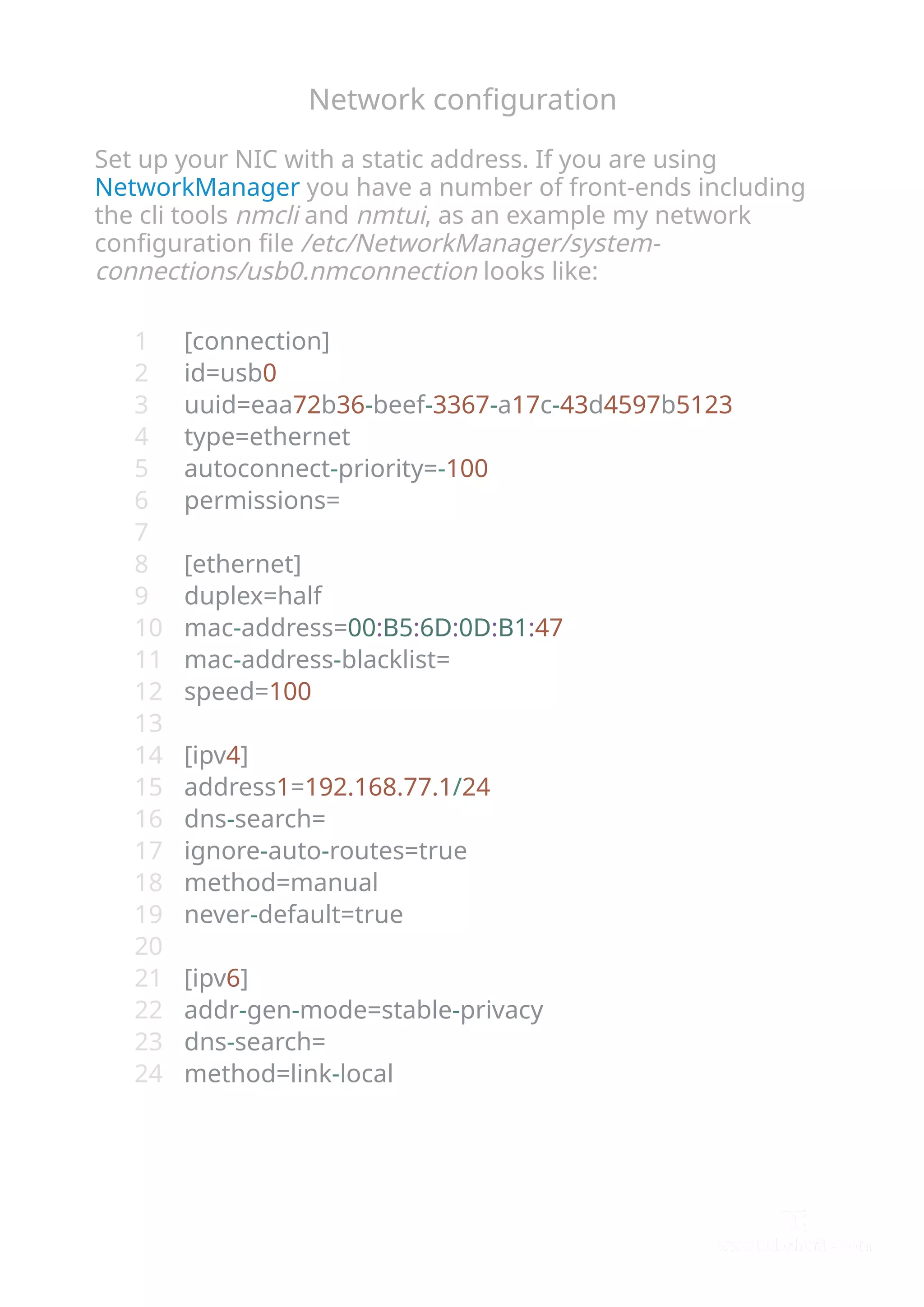 Network conﬁguration
Set up your NIC with a static address. If you are using
NetworkManager you have a number of front-ends including
the cli tools nmcli and nmtui, as an example my network
conﬁguration ﬁle /etc/NetworkManager/system-
connections/usb0.nmconnection looks like:
[connection]
id=usb0
uuid=eaa72b36-beef-3367-a17c-43d4597b5123
type=ethernet
autoconnect-priority=-100
permissions=
[ethernet]
duplex=half
mac-address=00:B5:6D:0D:B1:47
mac-address-blacklist=
speed=100
[ipv4]
address1=192.168.77.1/24
dns-search=
ignore-auto-routes=true
method=manual
never-default=true
[ipv6]
addr-gen-mode=stable-privacy
dns-search=
method=link-local
1
2
3
4
5
6
7
8
9
10
11
12
13
14
15
16
17
18
19
20
21
22
23
24
 