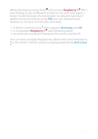 While developing using Yocto and using a Raspberry Pi 3B+ I
was ﬁnding it very ineﬃcient to ﬂash an sd card over again. I
knew I could leverage the bootloader to network boot but I
gladly found out that by using PXE you can network boot
without an sd card. For this you will need:
A device running Linux that supports dnsmasq and nfs
A compatible Raspberry Pi (see following table)
An ethernet connection between the server and the Pi
You can boot multiple Raspberries albeit with some limitations.
For the server I will be using my laptop powered by Arch Linux
.
 