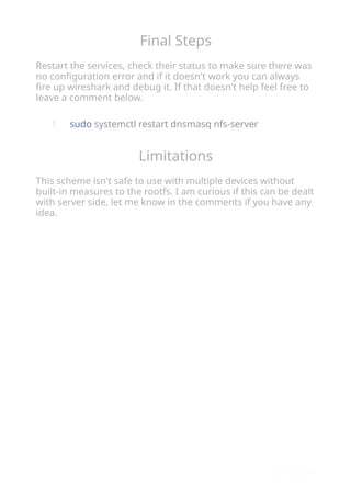 Final Steps
Restart the services, check their status to make sure there was
no conﬁguration error and if it doesn't work you can always
ﬁre up wireshark and debug it. If that doesn't help feel free to
leave a comment below.
sudo systemctl restart dnsmasq nfs-server
Limitations
This scheme isn't safe to use with multiple devices without
built-in measures to the rootfs. I am curious if this can be dealt
with server side, let me know in the comments if you have any
idea.
1
 