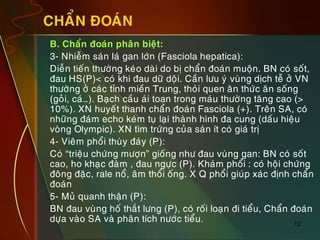 12
CHAÅN ÑOAÙN
„ B. Chaån ñoaùn phaân bieät:
„ 3- Nhieãm saùn laù gan lôùn (Fasciola hepatica):
„ Dieãn tieán thöôøng keùo daøi do bò chaån ñoaùn muoän. BN coù soát,
ñau HS(P)< coù khi ñau döõ doäi. Caàn löu yù vuøng dòch teã ôû VN
thöôøng ôû caùc tænh mieàn Trung, thoùi quen aên thöùc aên soáng
(goûi, caù…). Baïch caàu aùi toan trong maùu thöôøng taêng cao (>
10%). XN huyeát thanh chaån ñoaùn Fasciola (+). Treân SA, coù
nhöõng ñaùm echo keùm tuï laïi thaønh hình ña cung (daáu hieäu
voøng Olympic). XN tìm tröùng cuûa saùn ít coù giaù trò
„ 4- Vieâm phoåi thuøy ñaùy (P):
„ Coù “trieäu chöùng möôïn” gioáng nhö ñau vuøng gan: BN coù soát
cao, ho khaïc ñaøm , ñau ngöïc (P). Khaùm phoåi : coù hoäi chöùng
ñoâng ñaëc, rale noå, aâm thoåi oáng. X Q phoåi giuùp xaùc ñònh chaån
ñoaùn
„ 5- Muû quanh thaän (P):
„ BN ñau vuøng hoá thaét löng (P), coù roái loaïn ñi tieåu, Chaån ñoaùn
döïa vaøo SA vaø phaân tích nöôùc tieåu.
 