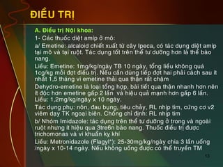 13
ÑIEÀU TRÒ
„ A. Ñieàu trò Noäi khoa:
„ 1- Caùc thuoác dieät amíp ôû moâ:
„ a/ Emetine: alcaloid chieát xuaát töø caây Ipeca, coù taùc duïng dieät amíp
taïi moâ vaø taïi ruoät. Taùc duïng toát treân theå tö döôõng hôn laø theå baøo
nang.
„ Lieàu: Emetine: 1mg/kg/ngaøy TB 10 ngaøy, toång lieàu khoâng quaù
1cg/kg moãi ñôït ñieàu trò. Neáu caàn duøng tieáp ñôït hai phaûi caùch sau ít
nhaát 1,5 thaùng vì emetine thaûi qua thaän raát chaäm
„ Dehydro-emetine laø loaïi toång hôïp, baøi tieát qua thaän nhanh hôn neân
ít ñoäc hôn emetine gaáp 2 laàn vaø hieäu quaû maïnh hôn gaáp 6 laàn.
Lieàu: 1,2mg/kg/ngaøy x 10 ngaøy.
„ Taùc duïng phuï: noân, ñau buïng, tieâu chaûy, RL nhòp tim, cöùng cô v2
vieâm daïy TK ngoaïi bieân. Choáng chæ ñònh: RL nhòp tim
„ b/ Nhoùm Imidazole: taùc duïng treân theå tö döôõng ôû trong vaø ngoaøi
ruoät nhöng ít hieäu qua 3tre6n baøo nang. Thuoác ñieàu trò ñöôïc
trichomonas vaø vi khuaån kî khí
„ Lieàu: Metronidazole (Flagyl*): 25-30mg/kg/ngaøy chia 3 laàn uoáng
/ngaøy x 10-14 ngaøy. Neáu khoâng uoáng ñöôïc coù theå truyeàn TM
 