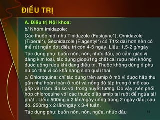 14
ÑIEÀU TRÒ
„ A. Ñieàu trò Noäi khoa:
„ b/ Nhoùm Imidazole:
„ Caùc thuoác môùi nhö Tinidazole (Fasigyne*), Ornidazole
(Tiberal*), Secnidazole (Flagentyl*) coù T1/2 daøi hôn neân coù
theå ruùt ngaén ñôït ñieàu trò coøn 4-5 ngaøy. Lieàu: 1,5-2 g/ngaøy
„ Taùc duïng phuï: buoàn noân, noân, nhöùc ñaàu, coù caûm giaùc vò
ñaéng kim loaïi, taùc duïng giop61ng chaát cai röôïu neân khoâng
ñöôïc uoáng röôïu khi ñang ñieàu trò. Thuoác khoâng duøng ôû phuï
nöõ coù thai vì coù khaû naêng sinh quaùi thai
„ c/ Chloroquine: chæ taùc duïng treân amíp ôû moâ vì ñöôïc haáp thu
gaàn nhö hoaøn toaøn ôû ruoät vaø noàng ñoä taäp trung ôû moâ cao
gaáp vaøi traêm laàn so vôùi trong huyeát töông. Do vaäy, neân phoái
hôïp chloroquine vôùi caùc thuoác dieäp amíp taïi ruoät ñeå ngöøa taùi
phaùt . Lieàu: 500mg x 2 laàn/ngaøy uoáng trong 2 ngaøy ñaàu; sau
ñoù, 250mg x 2 laàn/ngaøy x 3-4 tuaàn.
„ Taùc duïng phuï: buoàn noân, noân, ngöùa, nhöùc ñaàu
 