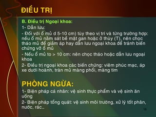 16
ÑIEÀU TRÒ
„ B. Ñieàu trò Ngoaïi khoa:
„ 1- Daãn löu:
„ - Ñoái vôùi oå muû d 5-10 cm) tuøy theo vò trí vaø töøng tröôøng hôïp:
neáu oå muû naèm saùt beà maët gan hoaëc ôû thuøy (T), neân choïc
thaùo muû ñeå giaûm aùp hay daãn löu ngoaïi khoa ñeå traùnh bieán
chöùng vôõ oå muû
„ - Neáu oå muû to > 10 cm: neân choïc thaùo hoaëc daãn löu ngoaïi
khoa
„ 2- Ñieàu trò ngoaïi khoa caùc bieán chöùng: vieâm phuùc maïc, aùp
xe döôùi hoaønh, traøn muû maøng phoåi, maøng tim
„ PHOØNG NGÖØA:
„ 1- Bieän phaùp caù nhaân: veä sinh thöïc phaåm vaø veä sinh aên
uoáng
„ 2- Bieän phaùp toång quaùt: veä sinh moâi tröôøng, xöû lyù toát phaân,
nöôùc, raùc…
 
