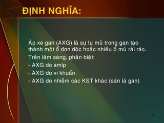 2
ÑÒNH NGHÓA:
„ AÙp xe gan (AXG) laø söï tuï muû trong gan taïo
thaønh moät oå ñôn ñoäc hoaëc nhieàu oå muû raûi raùc.
„ Treân laâm saøng, phaân bieät:
„ - AXG do amíp
„ - AXG do vi khuaån
„ - AXG do nhieãm caùc KST khaùc (saùn laù gan)
 