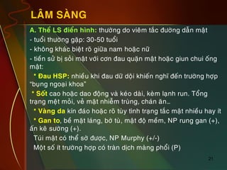 21
LAÂM SAØNG
„ A. Theå LS ñieån hình: thöôøng do vieâm taéc ñöôøng daãn maät
„ - tuoåi thöôøng gaëp: 30-50 tuoåi
„ - khoâng khaùc bieät roõ giöõa nam hoaëc nöõ
„ - tieàn söû bò soûi maät vôùi côn ñau quaën maät hoaëc giun chui oáng
maät:
„ * Ñau HSP: nhieàu khi ñau döõ doäi khieán nghó ñeán tröôøng hôïp
“buïng ngoaïi khoa”
„ * Soát cao hoaëc dao ñoäng vaø keùo daøi, keøm laïnh run. Toång
traïng meät moûi, veû maët nhieãm truøng, chaùn aên…
„ * Vaøng da kín ñaùo hoaëc roõ tuøy tình traïng taéc maät nhieàu hay ít
„ * Gan to, beà maët laùng, bôø tuø, maät ñoä meàm, NP rung gan (+),
aán keõ söôøng (+).
„ Tuùi maät coù theå sôø ñöôïc, NP Murphy (+/-)
„ Moät soá ít tröôøng hôïp coù traøn dòch maøng phoåi (P)
 