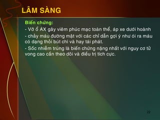 22
LAÂM SAØNG
„ Bieán chöùng:
„ - Vôõ oå AX gaây vieâm phuùc maïc toaøn theå, aùp xe döôùi hoaønh
„ - chaûy maùu ñöôøng maät vôùi caùc chæ daãn gôïi yù nhö oùi ra maùu
coù daïng thoûi buùt chì vaø hay taùi phaùt.
„ - Soác nhieãm truøng laø bieán chöùng naëng nhaát vôùi nguy cô töû
vong cao caàn theo doõi vaø ñieàu trò tích cöïc.
 