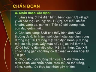 24
CHAÅN ÑOAÙN
„ A. Chaån ñoaùn xaùc ñònh:
„ 1. Laâm saøng: ôû theå ñieån hình, beänh caûnh LS raát gôïi
yù vôùi caùc trieäu chöùng: ñau HS(P), soát kieåu nhieãm
khuaån, vaøng da, gan to + Tieàn söû soûi ñöôøng maät,
côn ñau quaën maät…
„ 2. Caän laâm saøng: SAB cho thaáy hình aûnh AXG
thöôøng ña oå, hình aûnh soûi, giun hoaëc xaùc giun trong
ñöôøng maät. XQ ñöôøng maät xaùc ñònh beänh lyù ñöôøng
maät do soûi, giun. Caáy maùu neáu (+) coù theå laøm KS
ñoà ñeå höôùng daãn vieäc choïn KS thích hôïp. Caùc XN
chöùc naêng gan cho thaáy coù taêc maät vaø vieâm hoaïi töû
TB gan
„ 3. Choïc doø döôùi höôùng daãn cuûa SA khi chöa xaùc
ñònh chính xaùc chaån ñoaùn. Maøu muû coù theå traéng,
vaøng, xanh… tuøy theo taùc nhaân gaây nhieãm
 