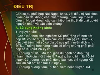 26
ÑIEÀU TRÒ
„ Caàn coù söï phoái hôïp Noäi-Ngoaïi khoa, vôùi ñieàu trò Noäi khoa
böôùc ñaàu ñeå khoáng cheá nhieãm truøng, böôùc tieáp theo laø
ñieàu trò Ngoaïi khoa hoaëc can thieäp thuû thuaät ñeå giaûi quyeát
nguyeân nhaân vaø caùc bieán chöùng
„ A. Söû duïng Khaùng sinh:
„ 1- Nguyeân taéc:
„ - Choïn KS theo kinh nghieäm: KS phoå roäng vaø neân keát
hôïp KS coù taùc duïng treân caùc VK Gram (-) vaø Gram (+),
ñaëc bieät treân moät soá cô ñòa coù suy giaûm mieãn dòch nhö
ÑTÑ… Tröôøng hôïp naëng hoaëc coù baèng chöùng phaûi phoái
hôïp caû KS dieät VK kî khí.
„ - Söû duïng ñuû lieàu, ñuû thôøi gian duø beänh coù ñaùp öùng
nhanh, thôøi gian toái thieåu laø 7 ngaøy, trung bình laø 10-14
ngaøy. Coù tröôøng hôïp phaûi duøng laâu hôn, chæ ngöng KS
sau khi caét soát lieân tuïc 4-5 ngaøy.
„ - Söû duïng ñöôøng tieâm, öu tieân tieâm hoaëc truyeàn TM
 