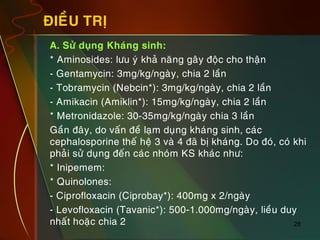 28
ÑIEÀU TRÒ
„ A. Söû duïng Khaùng sinh:
„ * Aminosides: löu yù khaû naêng gaây ñoäc cho thaän
„ - Gentamycin: 3mg/kg/ngaøy, chia 2 laàn
„ - Tobramycin (Nebcin*): 3mg/kg/ngaøy, chia 2 laàn
„ - Amikacin (Amiklin*): 15mg/kg/ngaøy, chia 2 laàn
„ * Metronidazole: 30-35mg/kg/ngaøy chia 3 laàn
„ Gaàn ñaây, do vaán ñeà laïm duïng khaùng sinh, caùc
cephalosporine theá heä 3 vaø 4 ñaõ bò khaùng. Do ñoù, coù khi
phaûi söû duïng ñeán caùc nhoùm KS khaùc nhö:
„ * Inipemem:
„ * Quinolones:
„ - Ciprofloxacin (Ciprobay*): 400mg x 2/ngaøy
„ - Levofloxacin (Tavanic*): 500-1.000mg/ngaøy, lieàu duy
nhaát hoaëc chia 2
 