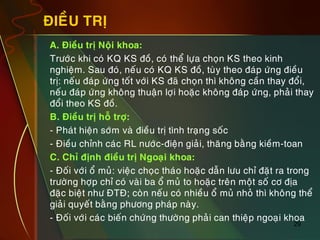 29
ÑIEÀU TRÒ
„ A. Ñieàu trò Noäi khoa:
„ Tröôùc khi coù KQ KS ñoà, coù theå löïa choïn KS theo kinh
nghieäm. Sau ñoù, neáu coù KQ KS ñoà, tuøy theo ñaùp öùng ñieàu
trò: neáu ñaùp öùng toát vôùi KS ñaõ choïn thì khoâng caàn thay ñoåi,
neáu ñaùp öùng khoâng thuaän lôïi hoaëc khoâng ñaùp öùng, phaûi thay
ñoåi theo KS ñoà.
„ B. Ñieàu trò hoã trôï:
„ - Phaùt hieän sôùm vaø ñieàu trò tình traïng soác
„ - Ñieàu chænh caùc RL nöôùc-ñieän giaûi, thaêng baèng kieàm-toan
„ C. Chæ ñònh ñieàu trò Ngoaïi khoa:
„ - Ñoái vôùi oå muû: vieäc choïc thaùo hoaëc daãn löu chæ ñaët ra trong
tröôøng hôïp chæ coù vaøi ba oå muû to hoaëc treân moät soá cô ñòa
ñaëc bieät nhö ÑTÑ; coøn neáu coù nhieàu oå muû nhoû thì khoâng theå
giaûi quyeát baèng phöông phaùp naøy.
„ - Ñoái vôùi caùc bieán chöùng thöôøng phaûi can thieäp ngoaïi khoa
 