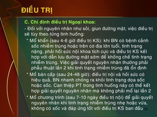 30
ÑIEÀU TRÒ
„ C. Chæ ñònh ñieàu trò Ngoaïi khoa:
„ - Ñoái vôùi nguyeân nhaân nhö soûi, giun ñöôøng maät, vieäc ñieàu trò
seõ tuøy theo töøng tình huoáng:
* Moå khaån (sau 4-6 giôø ñieàu trò KS): khi BN coù beänh caûnh
soác nhieãm truøng hoaëc treân cô ñòa lôùn tuoåi, tình traïng
naëng, phaûi hoài söùc noäi khoa tích cöïc vaø ñieàu trò KS keát
hôïp vôùi daãn löu ñöôøng maät sôùm ñeå khoáng cheá tình traïng
nhieãm truøng. Vieäc giaûi quyeát nguyeân nhaân thöôøng phaûi
phaãu thuaät laàn 2 khi tình traïng nhieãm truøng ñaõ oån ñònh
* Moå baùn caáp (sau 24-48 giôø): ñieàu trò noäi vaø hoài söùc coù
hieäu quaû, BN nhanh choùng ra khoûi tình traïng doïa soác
hoaëc soác. Can thieäp PT trong tình huoáng naøy coù theå keát
hôïp giaûi quyeát nguyeân nhaân maø khoâng phaûi moå laïi laàn 2
* Moå chöông trình (sau 7-10 ngaøy ñieàu trò noäi) ñeå giaûi quyeát
nguyeân nhaân khi tình traïng nhieãm truøng nheï hoaëc vöøa,
khoâng coù soác vaø ñaùp öùng toát vôùi ñieàu trò KS ban ñaàu
 