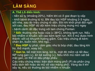 7
LAÂM SAØNG
„ A. Theå LS ñieån hình:
„ - tieàn söû lî (khoaûng 20%), hieám khi coù ôû giai ñoaïn lî caáp
„ - khôûi beänh thöôøng töø töø, BN ñau töùc HSP khoaûng 2-3 ngaøy,
soát nheï, sau ñoù trieäu chöùng roõ daàn. Ñoâi khi khôûi phaùt ñoät ngoät
soát cao, ñau HSP döõ doäi keøm trieäu chöùng möng muû ngay
„ - beänh caûnh raát ñaëc tröng vôùi tam chöùng Fontan:
„ * Soát: thöôøng nheï hoaëc vöøa (< 38oC), khoâng laïnh run. Neáu
boäi nhieãm vi khuaån: soát cao keøm laïnh run. Khi oå muû ñöôïc hình
thaønh: soát coù khuynh höôùng giaûm. Caùc trieäu chöùng ñi keøm:
chaùn aên, buoàn noân, khoù nguû…
„ * Ñau HSP töï phaùt, caûm giaùc nhö bò boùp chaët, ñau taêng khi
ho, thôû maïnh, xoay trôû…
„ * Gan to, beà maët trôn laùng, bôø tuø, maät ñoä meàm vaø taát ñau:
NP rung gan (+), aán keõ söôøng (+). Neáu khoái muû naèm saùt beà
maët gan, coù theå coù daáu phaäp pheàu
„ Caùc trieäu chöùng khaùc: traøn dòch maøng phoåi (P) do phaûn öùng
kieåu dòch tieát hoaëc do muû vôõ vaøo maøng phoåi. Vaøng da ít khi
xaûy ra, neáu coù thöôøng do boäi nhieãm vi khuaån
 